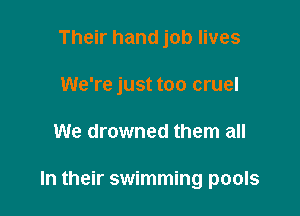 Their hand job lives

We're just too cruel

We drowned them all

In their swimming pools