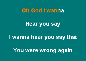 Oh God I wanna

Hear you say

I wanna hear you say that

You were wrong again