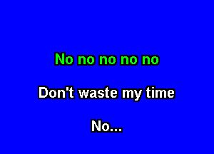 No no no no no

Don't waste my time

No...
