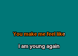 You make me feel like

I am young again