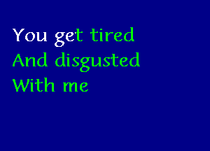 You get tired
And disgusted

With me