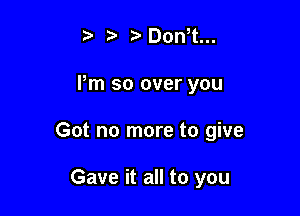 o ?a r'Donot...

Pm so over you

Got no more to give

Gave it all to you