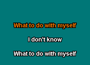 What to do with myself

I don't know

What to do with myself