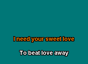 I need your sweet love

To beat love away