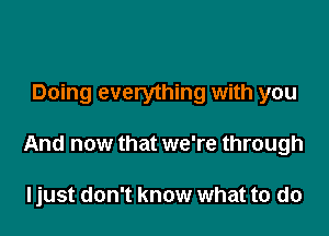 Doing everything with you

And now that we're through

ljust don't know what to do