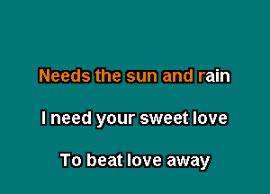 Needs the sun and rain

I need your sweet love

To beat love away