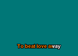 To beat love away