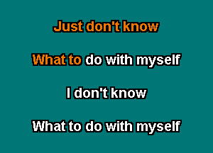 Just don't know
What to do with myself

I don't know

What to do with myself