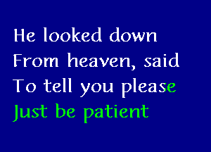 He looked down
From heaven, said

To tell you please
Just be patient