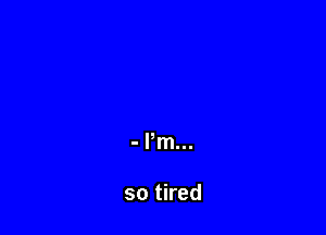 - Pm...

so tired