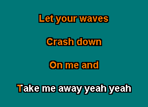 Let your waves
Crash down

On me and

Take me away yeah yeah