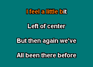 I feel a little bit

Left of center

But then again we've

All been there before