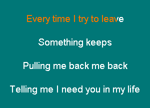 Every time I try to leave
Something keeps

Pulling me back me back

Telling me I need you in my life