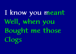 I know you meant
Well, when you

Bought me those
Clogs