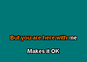 But you are here with me

Makes it OK