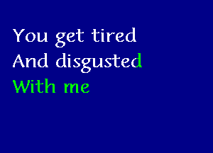 You get tired
And disgusted

With me