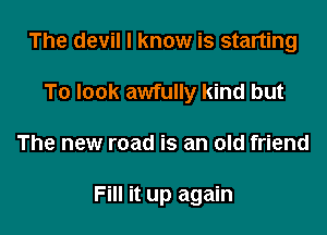The devil I know is starting
To look awfully kind but

The new road is an old friend

Fill it up again