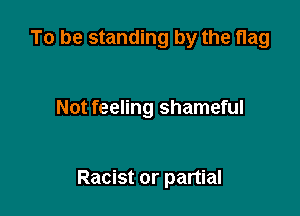 To be standing by the flag

Not feeling shameful

Racist or partial