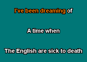 Pve been dreaming of

A time when

The English are sick to death