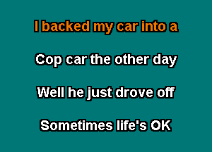 I backed my car into a

Cop car the other day

Well he just drove off

Sometimes life's 0K
