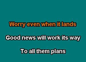 Worry even when it lands

Good news will work its way

To all them plans