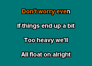 Don't worry even

If things end up a bit

Too heavy we'll

All float on alright