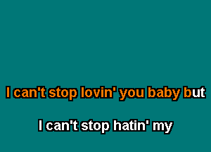 I can't stop lovin' you baby but

I can't stop hatin' my