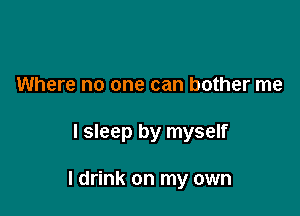 Where no one can bother me

I sleep by myself

I drink on my own
