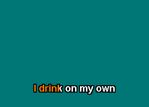 I drink on my own