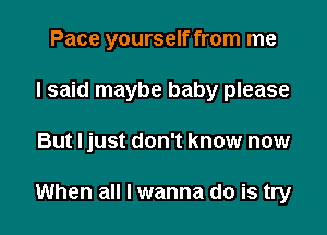 Pace yourself from me
I said maybe baby please

But ljust don't know now

When all I wanna do is try