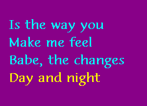 Is the way you
Make me feel

Babe, the changes
Day and night