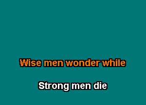 Wise men wonder while

Strong men die