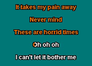 It takes my pain away

Never mind
These are horrid times
Oh oh oh

I can't let it bother me