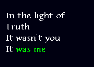 In the light of
Truth

It wasn't you
It was me