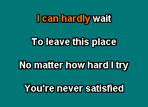 I can hardly wait

To leave this place

No matter how hard I try

You're never satisfied