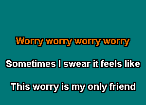 Worry worry worry worry
Sometimes I swear it feels like

This worry is my only friend