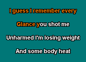 I guess I remember every

Glance you shot me

Unharmed I'm losing weight

And some body heat