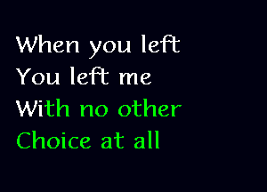 When you left
You left me

With no other
Choice at all