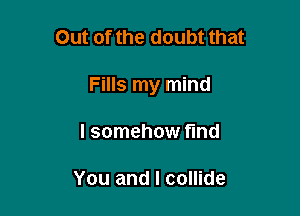 Out of the doubt that

Fills my mind

I somehow fund

You and I collide