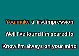 You make a first impression

Well I've found I'm scared to

Know I'm always on your mind