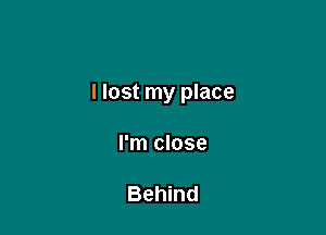 I lost my place

I'm close

Behind