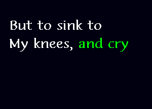 But to sink to
My knees, and cry