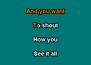 And you want

To shout

How you

See it all