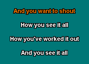 And you want to shout

How you see it all

How you've worked it out

And you see it all