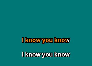 I know you know

I know you know