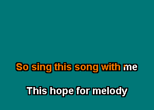 So sing this song with me

This hope for melody