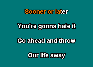 Sooner or later

You're gonna hate it

Go ahead and throw

Our life away