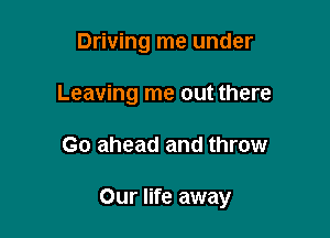 Driving me under
Leaving me out there

Go ahead and throw

Our life away