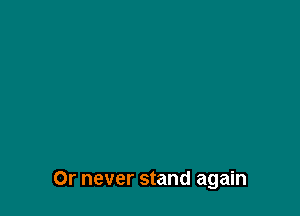 Or never stand again
