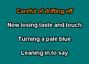 Careful of drifting off

Now losing taste and touch

Turning a pale blue

Leaning in to say